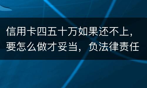 信用卡四五十万如果还不上，要怎么做才妥当，负法律责任会判多久，请帮忙解答