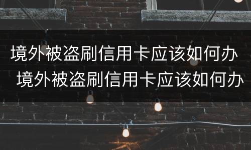 境外被盗刷信用卡应该如何办 境外被盗刷信用卡应该如何办呢