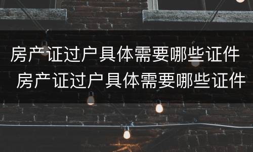 房产证过户具体需要哪些证件 房产证过户具体需要哪些证件和材料