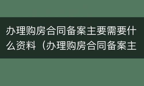 办理购房合同备案主要需要什么资料（办理购房合同备案主要需要什么资料和材料）