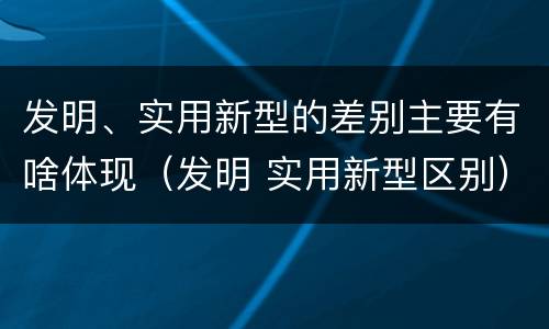 发明、实用新型的差别主要有啥体现（发明 实用新型区别）