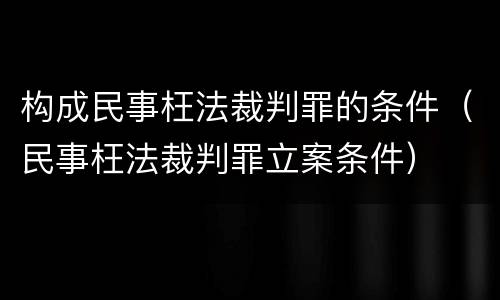 构成民事枉法裁判罪的条件（民事枉法裁判罪立案条件）