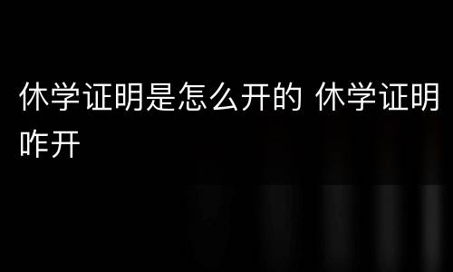 休学证明是怎么开的 休学证明咋开