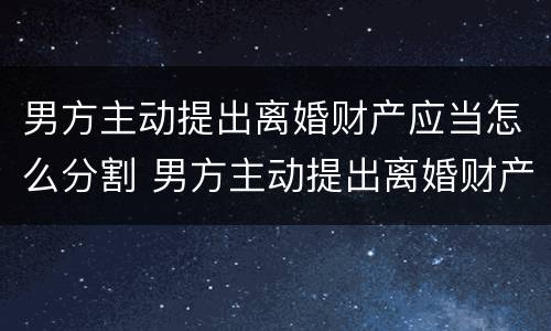 男方主动提出离婚财产应当怎么分割 男方主动提出离婚财产应当怎么分割给女方