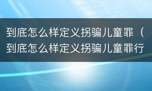 到底怎么样定义拐骗儿童罪（到底怎么样定义拐骗儿童罪行为）