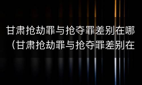 甘肃抢劫罪与抢夺罪差别在哪（甘肃抢劫罪与抢夺罪差别在哪查）