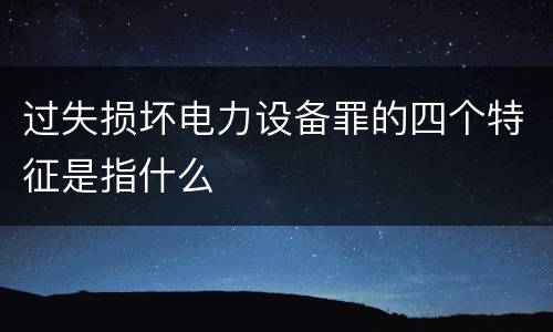 过失损坏电力设备罪的四个特征是指什么