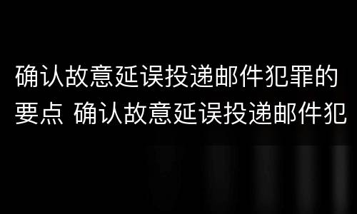 确认故意延误投递邮件犯罪的要点 确认故意延误投递邮件犯罪的要点有哪些