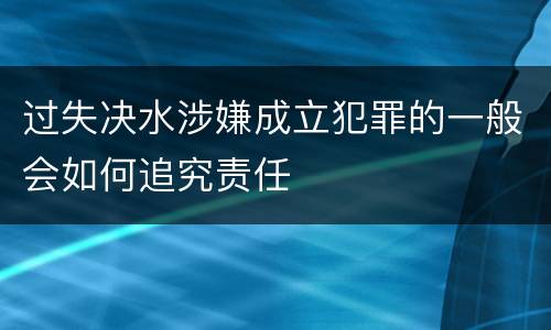 过失决水涉嫌成立犯罪的一般会如何追究责任