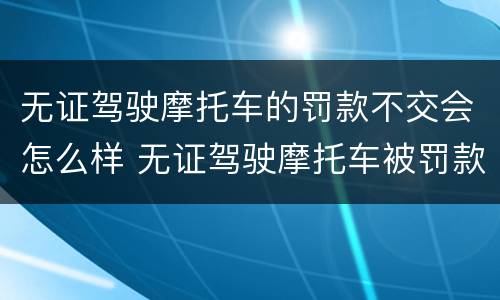 无证驾驶摩托车的罚款不交会怎么样 无证驾驶摩托车被罚款不交可以吗