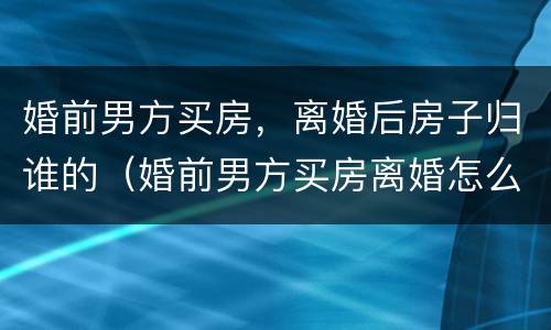 婚前男方买房，离婚后房子归谁的（婚前男方买房离婚怎么分配）