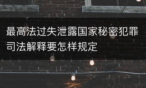 最高法过失泄露国家秘密犯罪司法解释要怎样规定