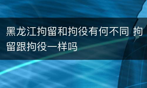 黑龙江拘留和拘役有何不同 拘留跟拘役一样吗