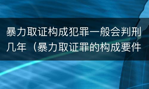 暴力取证构成犯罪一般会判刑几年（暴力取证罪的构成要件）