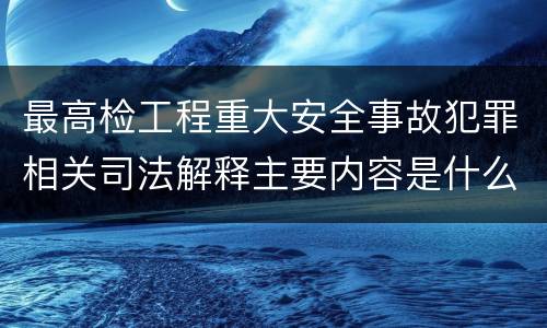 最高检工程重大安全事故犯罪相关司法解释主要内容是什么