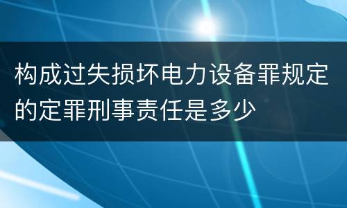 构成过失损坏电力设备罪规定的定罪刑事责任是多少