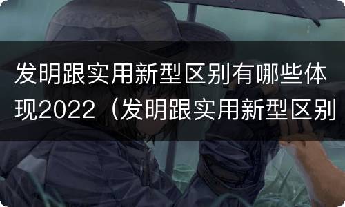 发明跟实用新型区别有哪些体现2022（发明跟实用新型区别有哪些体现2022年的）