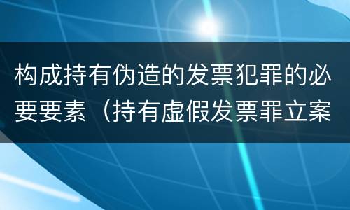 构成持有伪造的发票犯罪的必要要素（持有虚假发票罪立案标准）