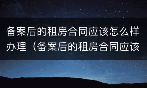 备案后的租房合同应该怎么样办理（备案后的租房合同应该怎么样办理手续）