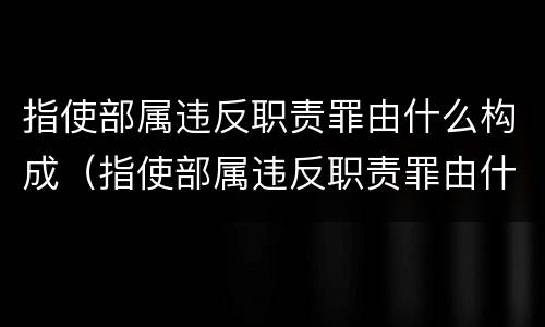 指使部属违反职责罪由什么构成（指使部属违反职责罪由什么构成的）