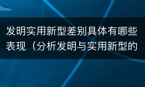 发明实用新型差别具体有哪些表现（分析发明与实用新型的区别）