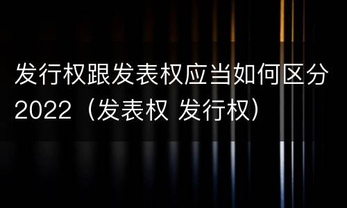 发行权跟发表权应当如何区分2022（发表权 发行权）