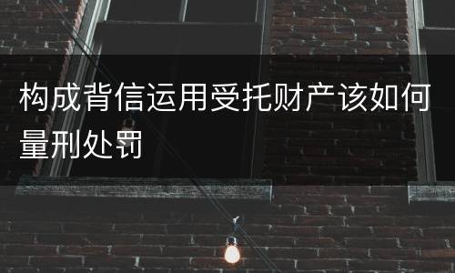 构成背信运用受托财产该如何量刑处罚