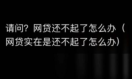 请问？网贷还不起了怎么办（网贷实在是还不起了怎么办）