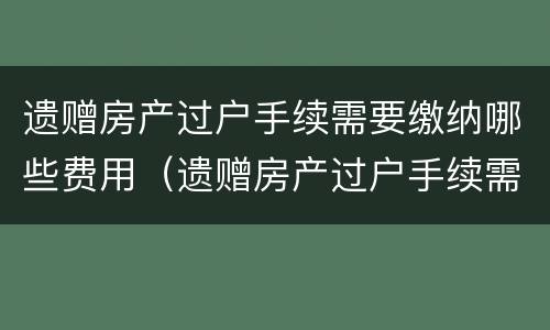 遗赠房产过户手续需要缴纳哪些费用（遗赠房产过户手续需要缴纳哪些费用和费用）