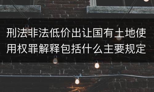 刑法非法低价出让国有土地使用权罪解释包括什么主要规定