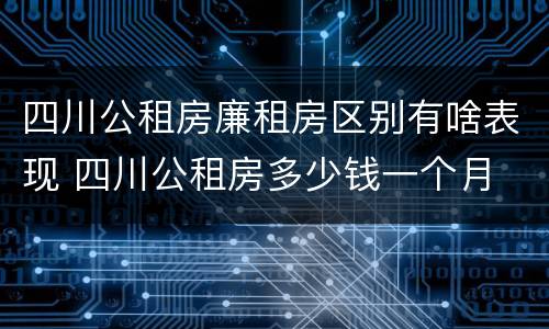 四川公租房廉租房区别有啥表现 四川公租房多少钱一个月