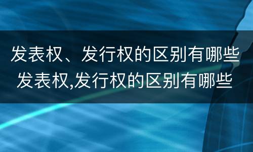 发表权、发行权的区别有哪些 发表权,发行权的区别有哪些