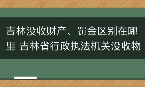 吉林没收财产、罚金区别在哪里 吉林省行政执法机关没收物品管理办法