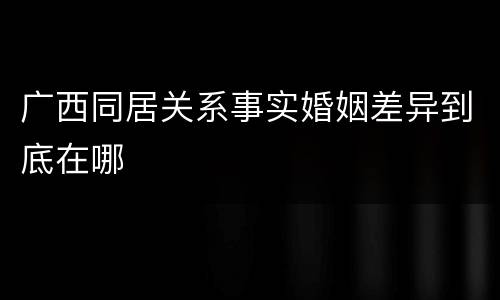 广西同居关系事实婚姻差异到底在哪