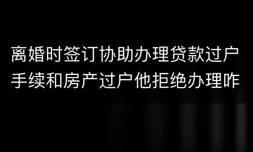 离婚时签订协助办理贷款过户手续和房产过户他拒绝办理咋办