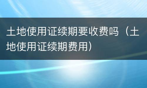 土地使用证续期要收费吗（土地使用证续期费用）