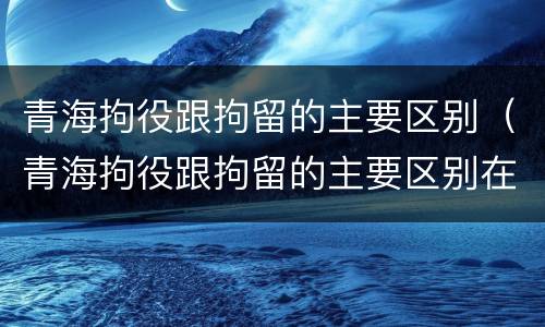 青海拘役跟拘留的主要区别（青海拘役跟拘留的主要区别在哪）