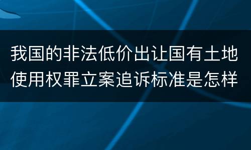 我国的非法低价出让国有土地使用权罪立案追诉标准是怎样规定