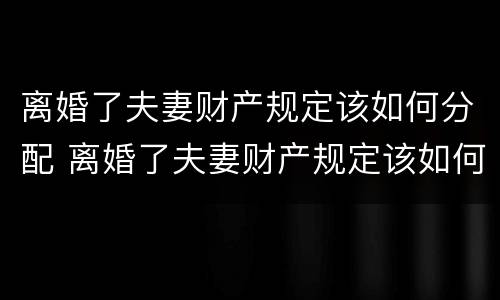 离婚了夫妻财产规定该如何分配 离婚了夫妻财产规定该如何分配给对方