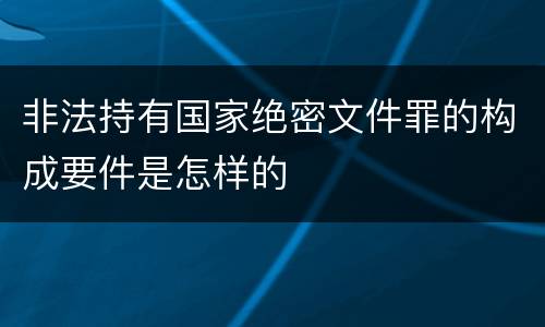 非法持有国家绝密文件罪的构成要件是怎样的