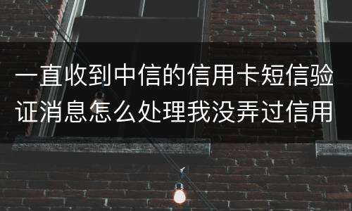 一直收到中信的信用卡短信验证消息怎么处理我没弄过信用卡