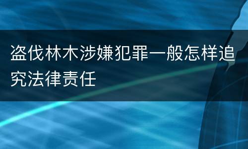 盗伐林木涉嫌犯罪一般怎样追究法律责任