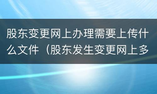 股东变更网上办理需要上传什么文件（股东发生变更网上多久可以显示）