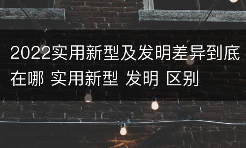 2022实用新型及发明差异到底在哪 实用新型 发明 区别