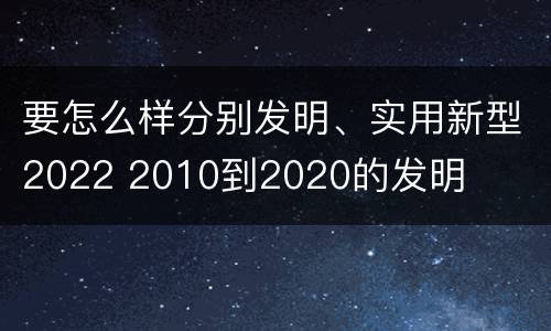 要怎么样分别发明、实用新型2022 2010到2020的发明