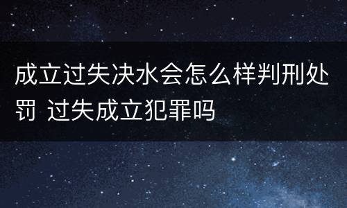 成立过失决水会怎么样判刑处罚 过失成立犯罪吗