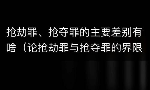 抢劫罪、抢夺罪的主要差别有啥（论抢劫罪与抢夺罪的界限）