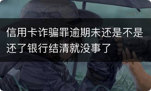 信用卡诈骗罪逾期未还是不是还了银行结清就没事了