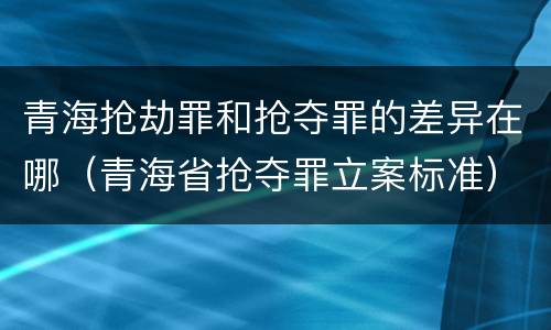 青海抢劫罪和抢夺罪的差异在哪（青海省抢夺罪立案标准）