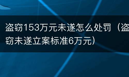 盗窃153万元未遂怎么处罚（盗窃未遂立案标准6万元）